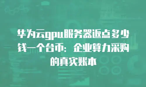 华为云gpu服务器返点多少钱一个台币：企业算力采购的真实账本