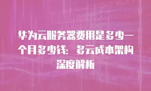 华为云服务器费用是多少一个月多少钱：多云成本架构深度解析