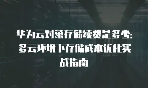 华为云对象存储续费是多少：多云环境下存储成本优化实战指南
