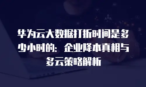 华为云大数据打折时间是多少小时的：企业降本真相与多云策略解析