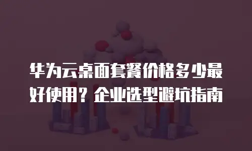 华为云桌面套餐价格多少最好使用？企业选型避坑指南