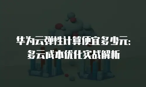 华为云弹性计算便宜多少元：多云成本优化实战解析