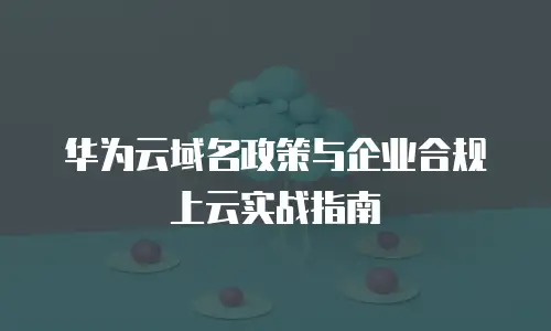 华为云域名政策与企业合规上云实战指南
