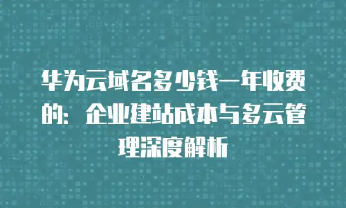 华为云域名多少钱一年收费的：企业建站成本与多云管理深度解析