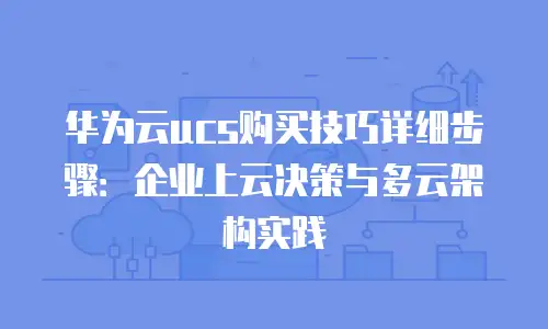 华为云ucs购买技巧详细步骤：企业上云决策与多云架构实践