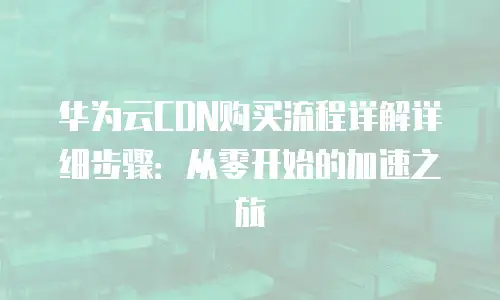 华为云CDN购买流程详解详细步骤：从零开始的加速之旅