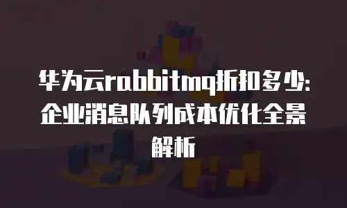 华为云rabbitmq折扣多少：企业消息队列成本优化全景解析