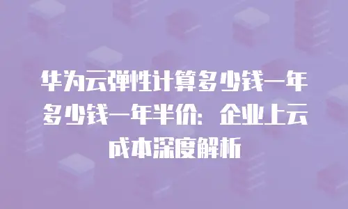 华为云弹性计算多少钱一年多少钱一年半价：企业上云成本深度解析