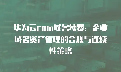 华为云com域名续费：企业域名资产管理的合规与连续性策略
