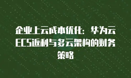 企业上云成本优化：华为云ECS返利与多云架构的财务策略