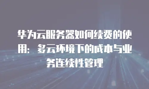 华为云服务器如何续费的使用：多云环境下的成本与业务连续性管理