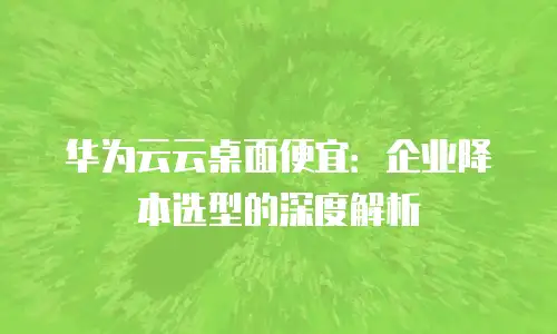华为云云桌面便宜：企业降本选型的深度解析
