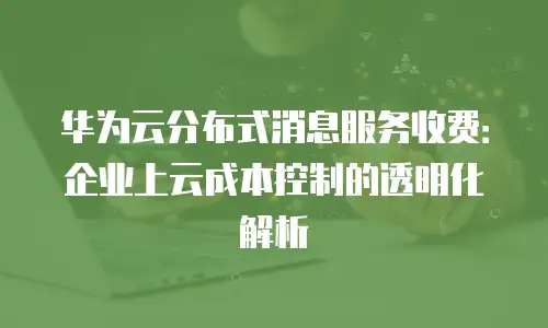 华为云分布式消息服务收费：企业上云成本控制的透明化解析