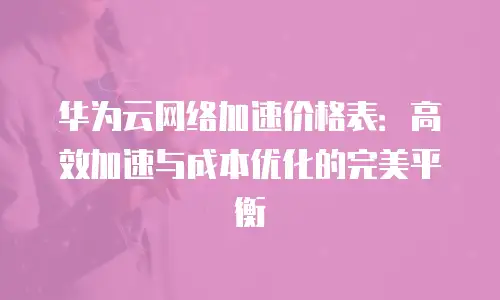 华为云网络加速价格表：高效加速与成本优化的完美平衡