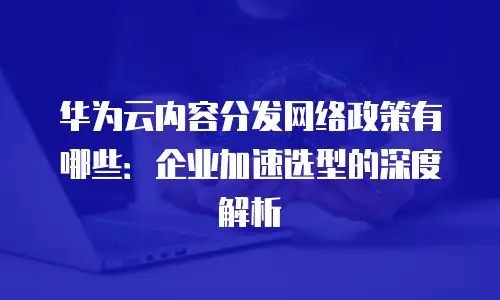 华为云内容分发网络政策有哪些：企业加速选型的深度解析