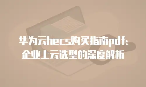 华为云hecs购买指南pdf：企业上云选型的深度解析