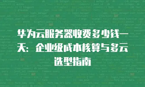 华为云服务器收费多少钱一天：企业级成本核算与多云选型指南