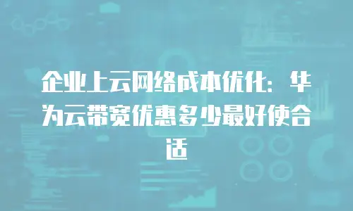 企业上云网络成本优化：华为云带宽优惠多少最好使合适