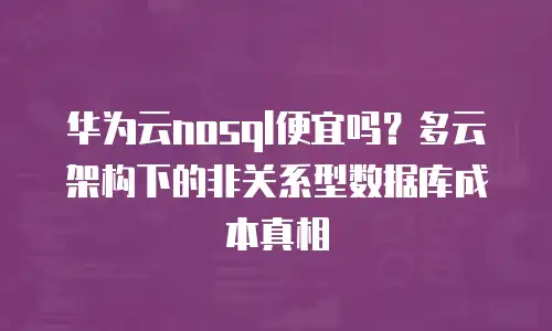 华为云nosql便宜吗？多云架构下的非关系型数据库成本真相