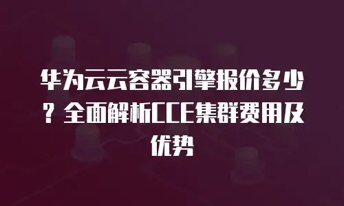 华为云云容器引擎报价多少？全面解析CCE集群费用及优势