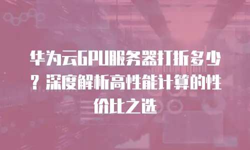 华为云GPU服务器打折多少？深度解析高性能计算的性价比之选
