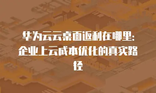 华为云云桌面返利在哪里：企业上云成本优化的真实路径