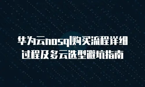 华为云nosql购买流程详细过程及多云选型避坑指南