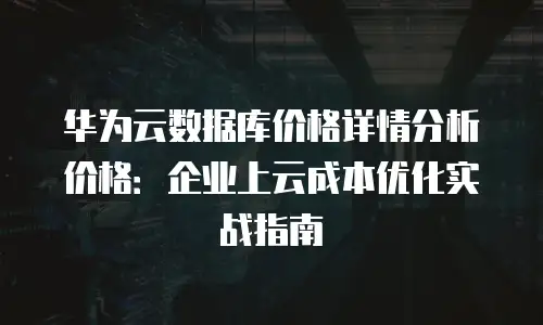 华为云数据库价格详情分析价格：企业上云成本优化实战指南