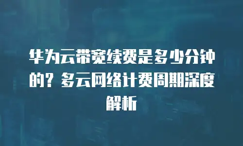 华为云带宽续费是多少分钟的？多云网络计费周期深度解析