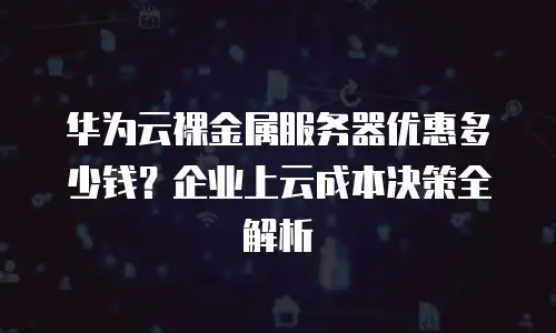 华为云裸金属服务器优惠多少钱？企业上云成本决策全解析