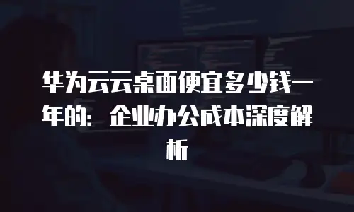 华为云云桌面便宜多少钱一年的：企业办公成本深度解析