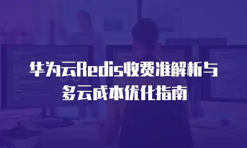 华为云Redis收费准解析与多云成本优化指南