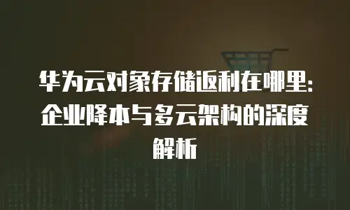 华为云对象存储返利在哪里：企业降本与多云架构的深度解析