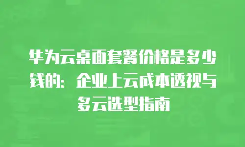 华为云桌面套餐价格是多少钱的：企业上云成本透视与多云选型指南