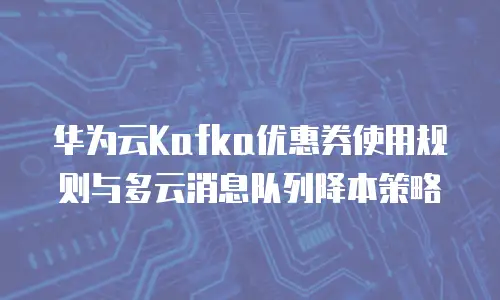 华为云Kafka优惠券使用规则与多云消息队列降本策略