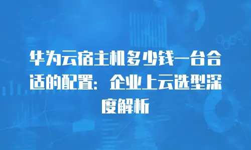 华为云宿主机多少钱一台合适的配置：企业上云选型深度解析