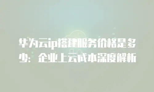 华为云ip搭建服务价格是多少：企业上云成本深度解析