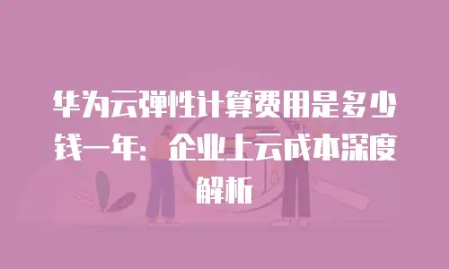 华为云弹性计算费用是多少钱一年：企业上云成本深度解析