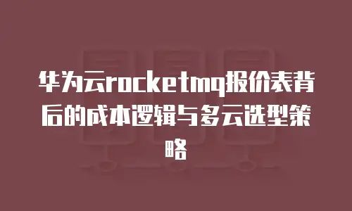 华为云rocketmq报价表背后的成本逻辑与多云选型策略
