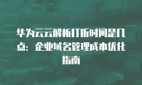 华为云云解析打折时间是几点：企业域名管理成本优化指南