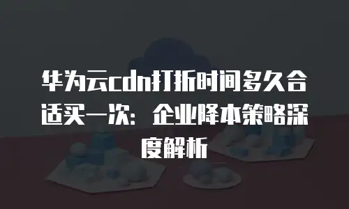 华为云cdn打折时间多久合适买一次：企业降本策略深度解析