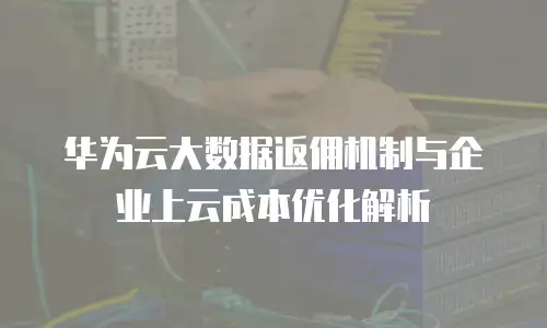 华为云大数据返佣机制与企业上云成本优化解析