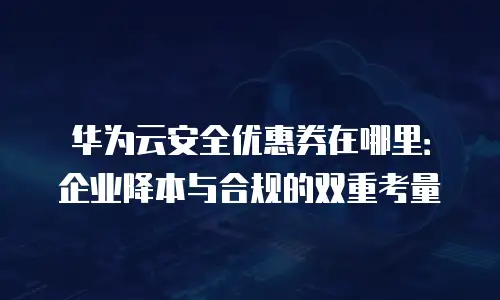 华为云安全优惠券在哪里：企业降本与合规的双重考量