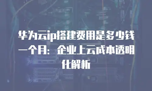 华为云ip搭建费用是多少钱一个月：企业上云成本透明化解析