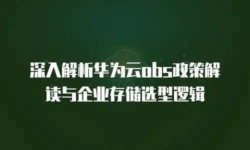 深入解析华为云obs政策解读与企业存储选型逻辑
