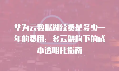 华为云数据湖续费是多少一年的费用：多云架构下的成本透明化指南