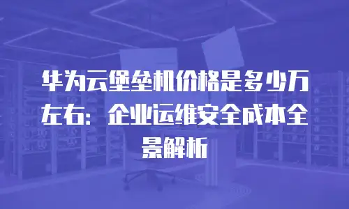 华为云堡垒机价格是多少万左右：企业运维安全成本全景解析