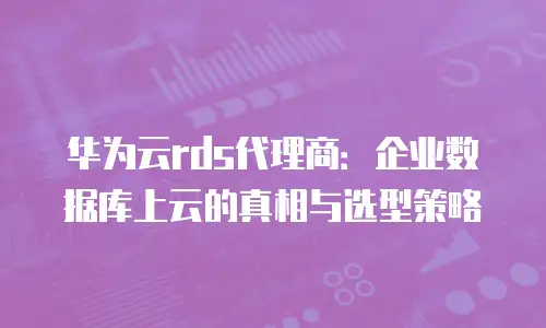 华为云rds代理商：企业数据库上云的真相与选型策略