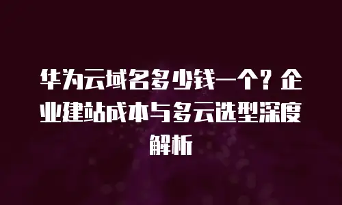 华为云域名多少钱一个？企业建站成本与多云选型深度解析
