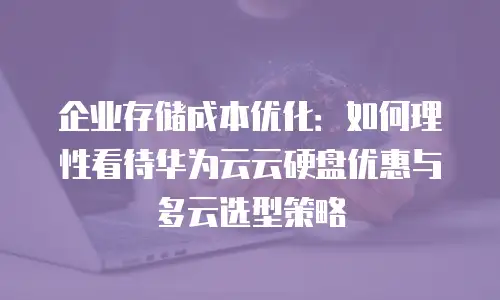 企业存储成本优化：如何理性看待华为云云硬盘优惠与多云选型策略